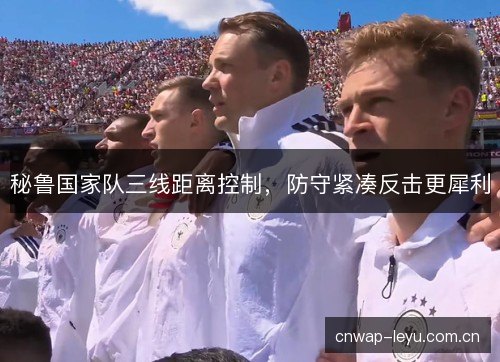 秘鲁国家队三线距离控制,防守紧凑反击更犀利 秘鲁国家队三线距离控制,防守紧凑反击更犀利